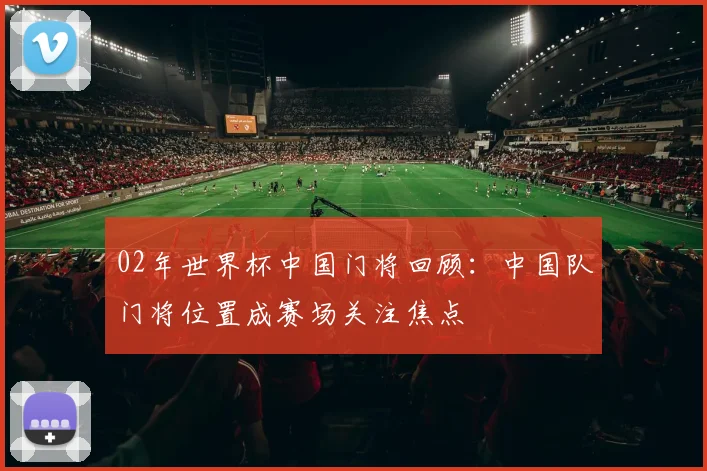 02年世界杯中国门将回顾:中国队门将位置成赛场关注焦点