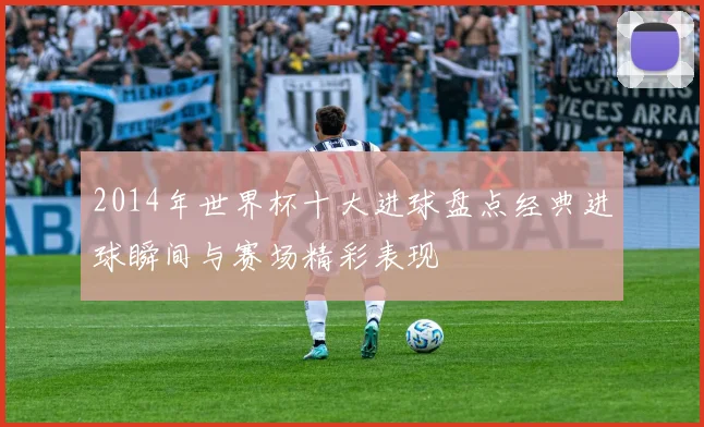 2014年世界杯十大进球盘点经典进球瞬间与赛场精彩表现