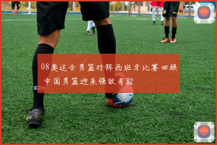08奥运会男篮对阵西班牙比赛回顾 中国男篮迎来强敌考验