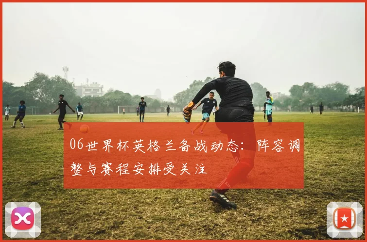 06世界杯英格兰备战动态:阵容调整与赛程安排受关注