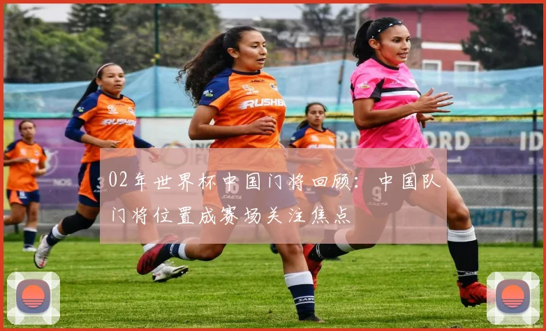 02年世界杯中国门将回顾：中国队门将位置成赛场关注焦点